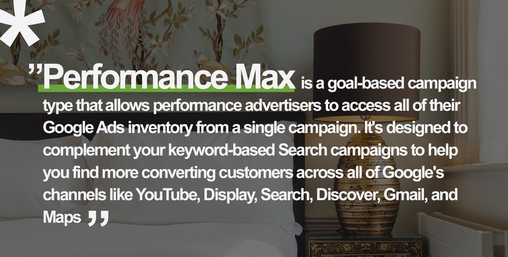 *”Performance Max is a goal-based campaign type that allows performance advertisers to access all of their Google Ads inventory from a single campaign. It's designed to complement your keyword-based Search campaigns to help you find more converting customers across all of Google's channels like YouTube, Display, Search, Discover, Gmail, and Maps.”